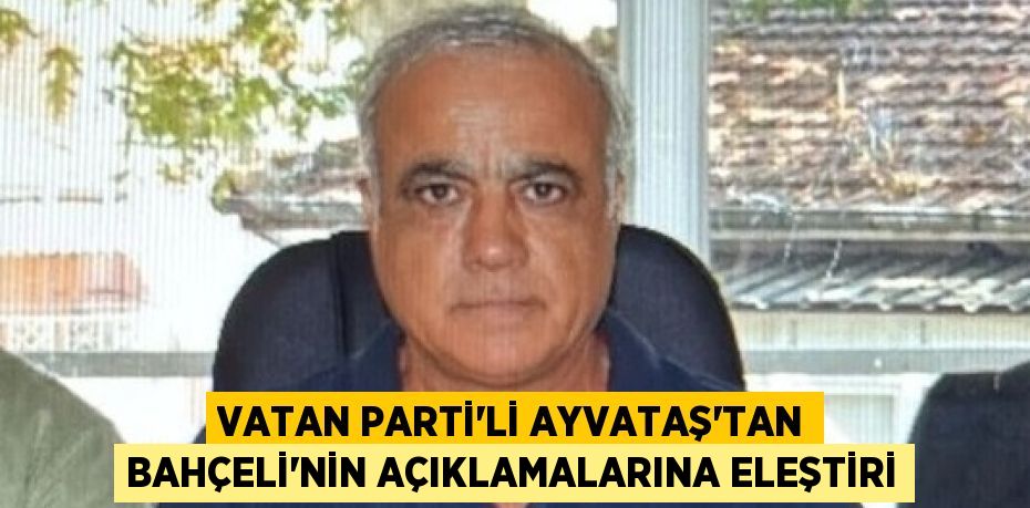 VATAN PARTİ’Lİ AYVATAŞ’TAN BAHÇELİ’NİN AÇIKLAMALARINA ELEŞTİRİ