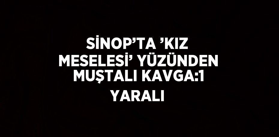 SİNOP’TA ’KIZ MESELESİ’ YÜZÜNDEN MUŞTALI KAVGA:1 YARALI