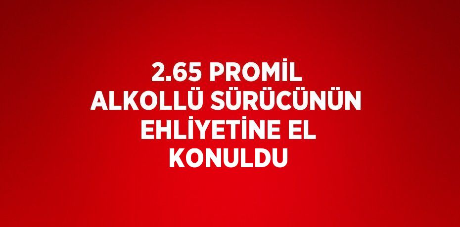 2.65 PROMİL ALKOLLÜ SÜRÜCÜNÜN EHLİYETİNE EL KONULDU