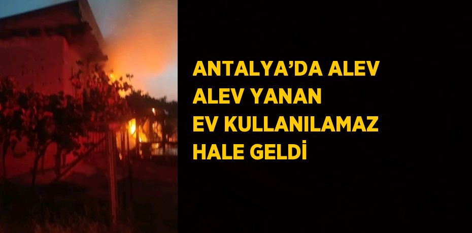 ANTALYA’DA ALEV ALEV YANAN EV KULLANILAMAZ HALE GELDİ