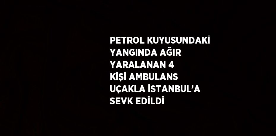 PETROL KUYUSUNDAKİ YANGINDA AĞIR YARALANAN 4 KİŞİ AMBULANS UÇAKLA İSTANBUL’A SEVK EDİLDİ