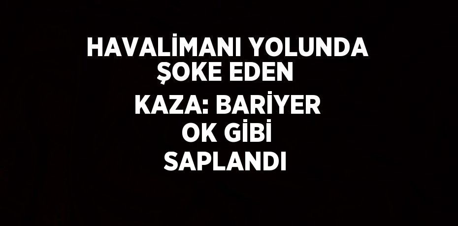 HAVALİMANI YOLUNDA ŞOKE EDEN KAZA: BARİYER OK GİBİ SAPLANDI