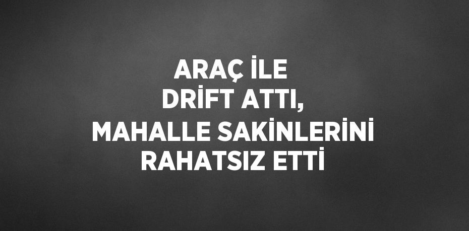ARAÇ İLE DRİFT ATTI, MAHALLE SAKİNLERİNİ RAHATSIZ ETTİ