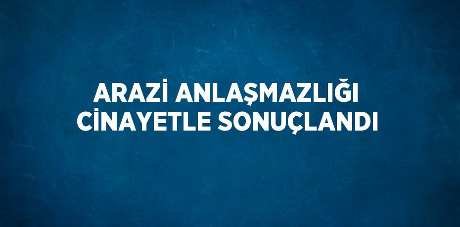 ARAZİ ANLAŞMAZLIĞI CİNAYETLE SONUÇLANDI