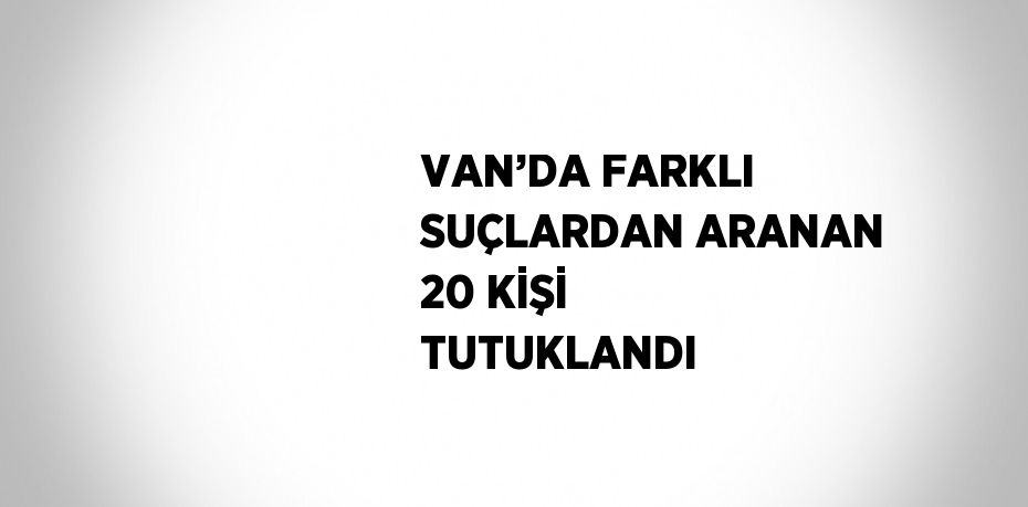 VAN’DA FARKLI SUÇLARDAN ARANAN 20 KİŞİ TUTUKLANDI