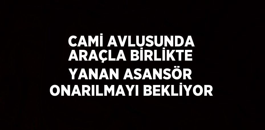CAMİ AVLUSUNDA ARAÇLA BİRLİKTE YANAN ASANSÖR ONARILMAYI BEKLİYOR