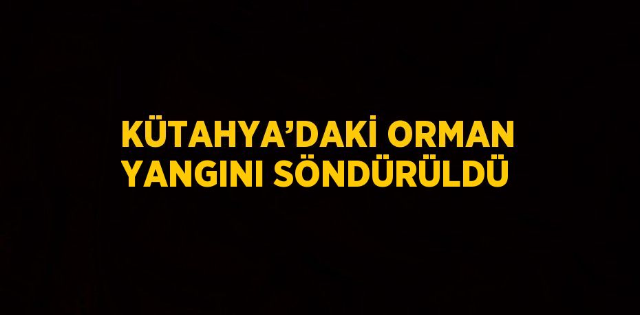 KÜTAHYA’DAKİ ORMAN YANGINI SÖNDÜRÜLDÜ