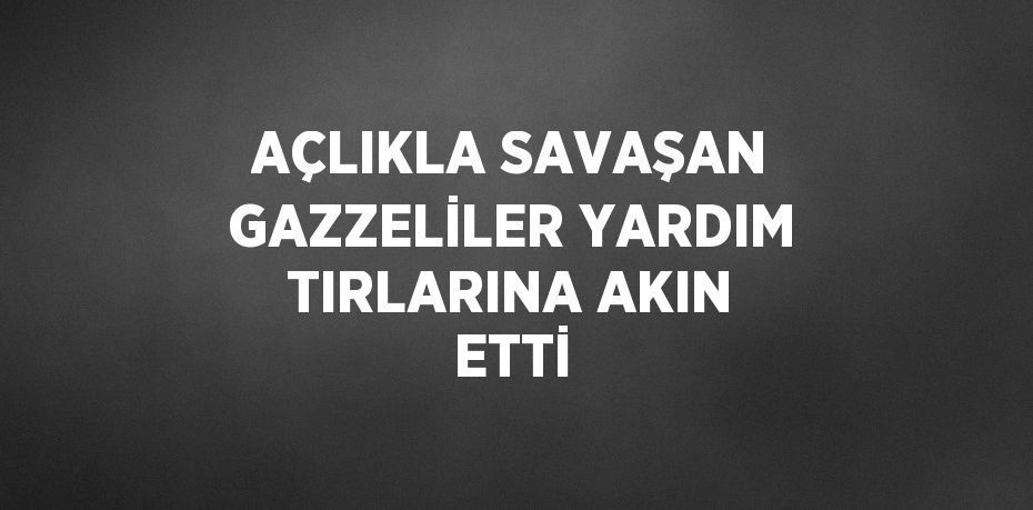 AÇLIKLA SAVAŞAN GAZZELİLER YARDIM TIRLARINA AKIN ETTİ