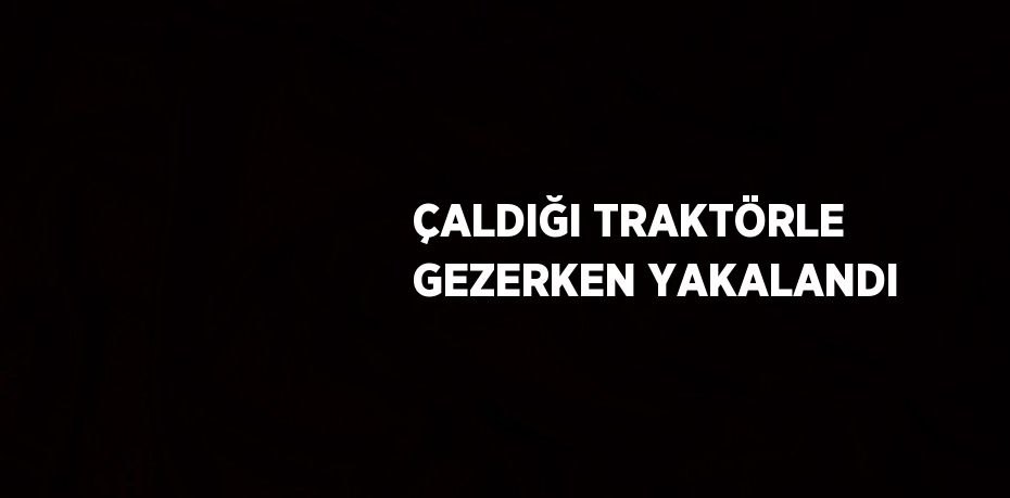 ÇALDIĞI TRAKTÖRLE GEZERKEN YAKALANDI