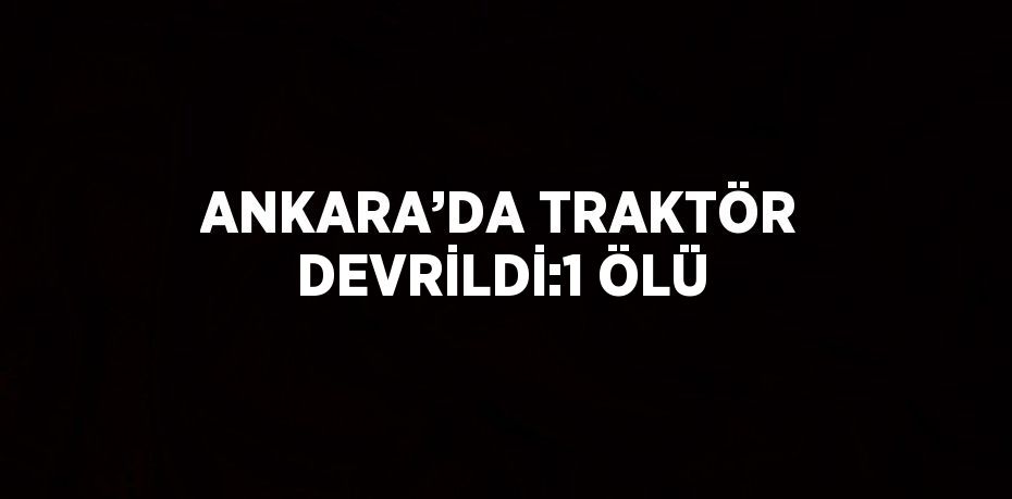 ANKARA’DA TRAKTÖR DEVRİLDİ:1 ÖLÜ