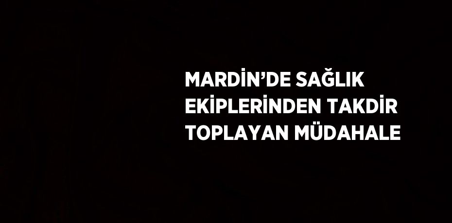 MARDİN’DE SAĞLIK EKİPLERİNDEN TAKDİR TOPLAYAN MÜDAHALE