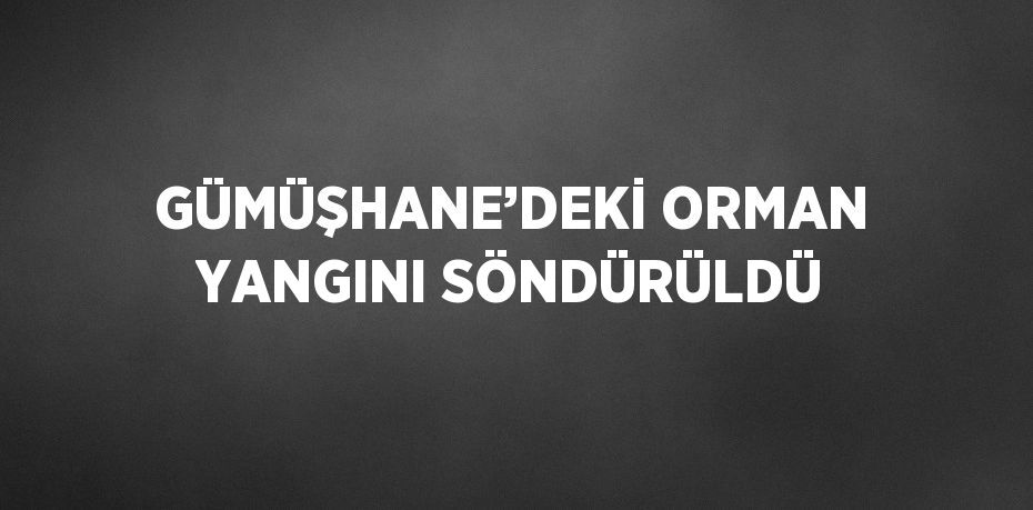 GÜMÜŞHANE’DEKİ ORMAN YANGINI SÖNDÜRÜLDÜ