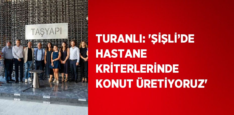 TURANLI: 'ŞİŞLİ’DE HASTANE KRİTERLERİNDE KONUT ÜRETİYORUZ'