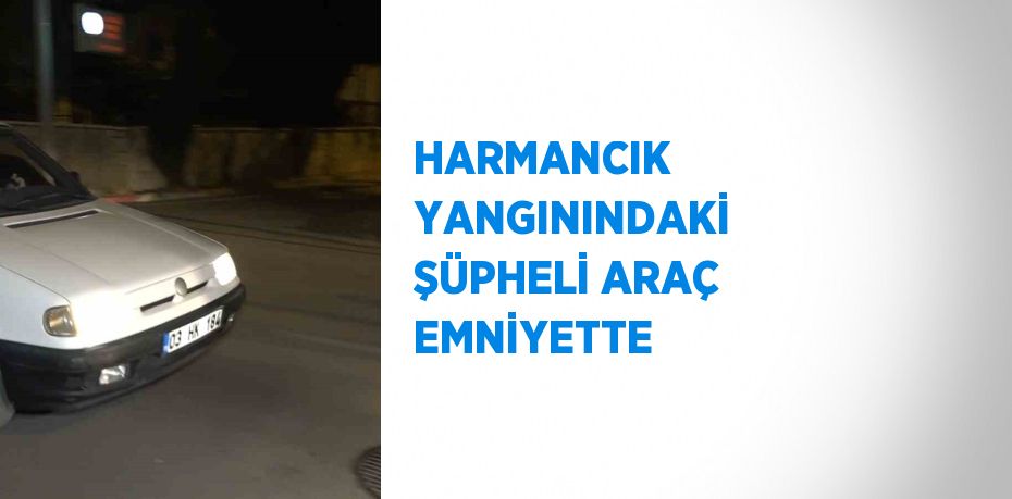 HARMANCIK YANGININDAKİ ŞÜPHELİ ARAÇ EMNİYETTE