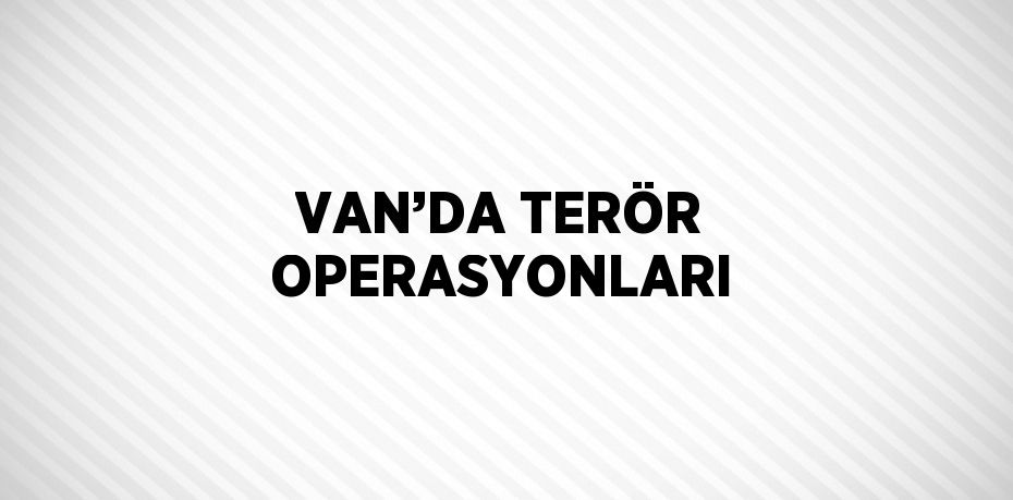 VAN’DA TERÖR OPERASYONLARI