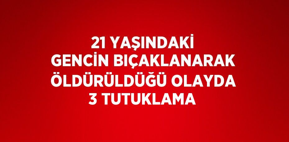 21 YAŞINDAKİ GENCİN BIÇAKLANARAK ÖLDÜRÜLDÜĞÜ OLAYDA 3 TUTUKLAMA