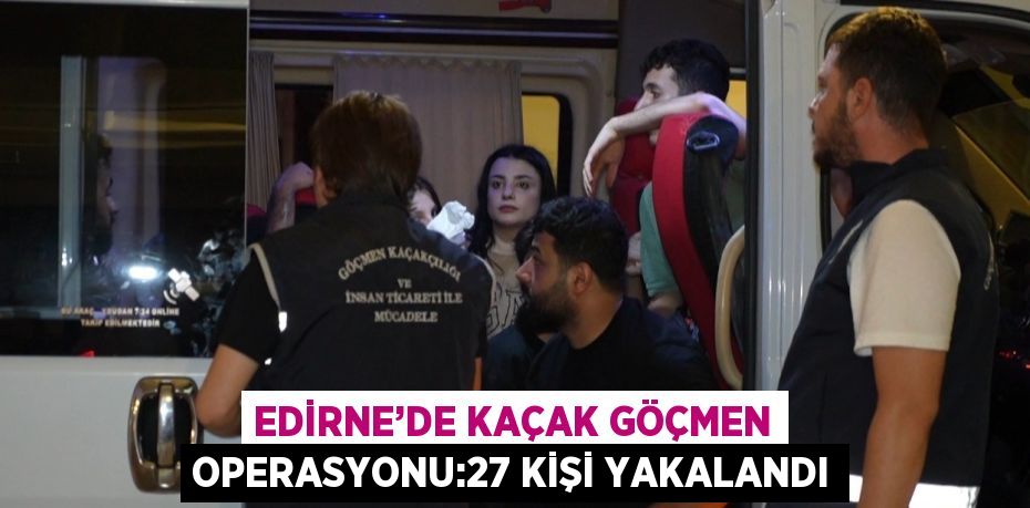 EDİRNE’DE KAÇAK GÖÇMEN OPERASYONU:27 KİŞİ YAKALANDI