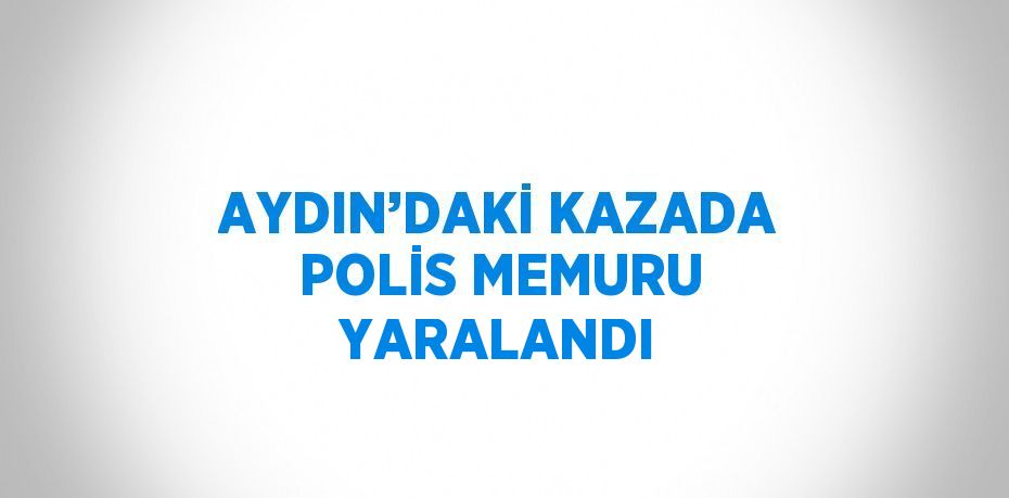 AYDIN’DAKİ KAZADA POLİS MEMURU YARALANDI