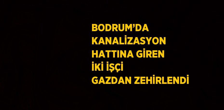 BODRUM’DA KANALİZASYON HATTINA GİREN İKİ İŞÇİ GAZDAN ZEHİRLENDİ