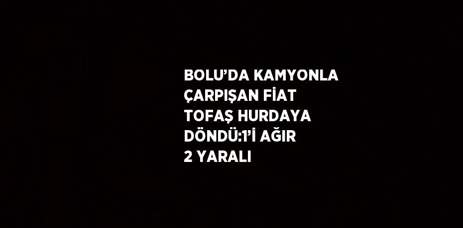 BOLU’DA KAMYONLA ÇARPIŞAN FİAT TOFAŞ HURDAYA DÖNDÜ:1’İ AĞIR 2 YARALI