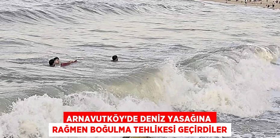 Arnavutköy’de deniz yasağına rağmen boğulma tehlikesi geçirdiler