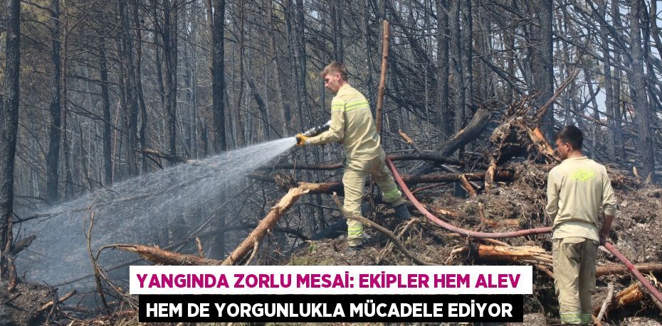 YANGINDA ZORLU MESAİ: EKİPLER HEM ALEV HEM DE YORGUNLUKLA MÜCADELE EDİYOR