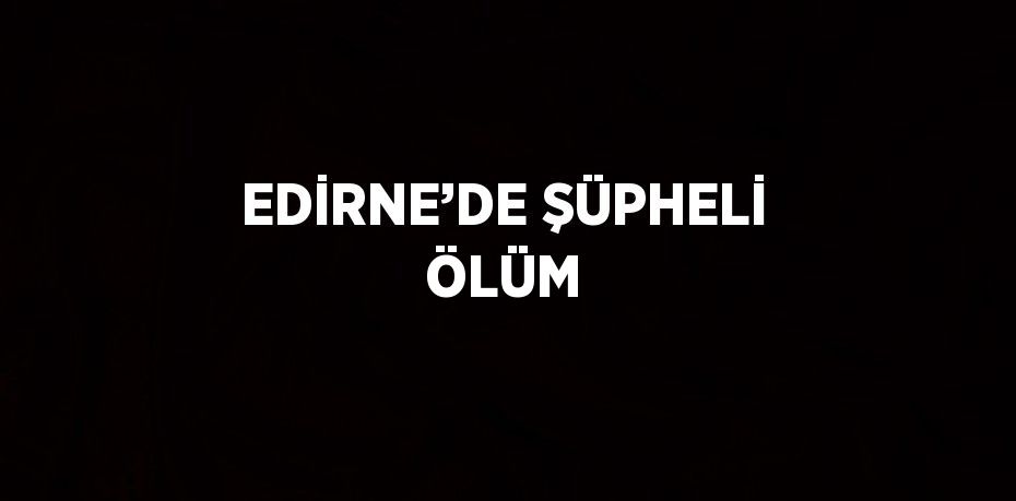 EDİRNE’DE ŞÜPHELİ ÖLÜM