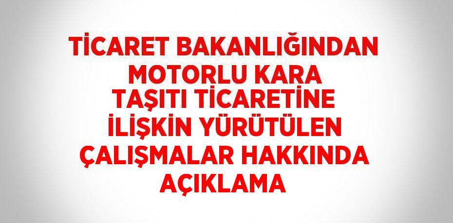 TİCARET BAKANLIĞINDAN MOTORLU KARA TAŞITI TİCARETİNE İLİŞKİN YÜRÜTÜLEN ÇALIŞMALAR HAKKINDA AÇIKLAMA