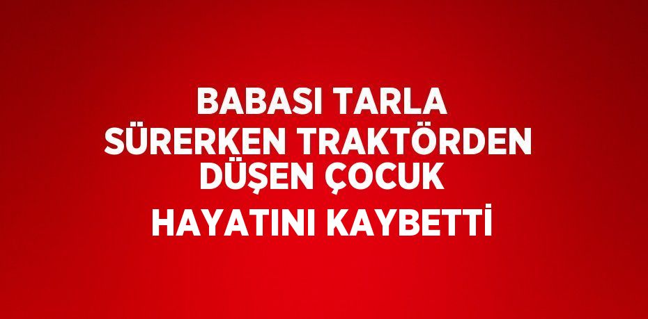 BABASI TARLA SÜRERKEN TRAKTÖRDEN DÜŞEN ÇOCUK HAYATINI KAYBETTİ