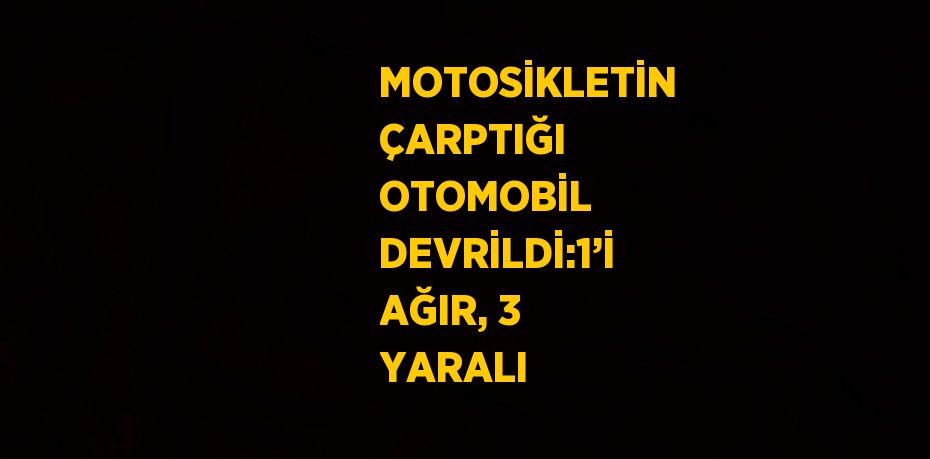 MOTOSİKLETİN ÇARPTIĞI OTOMOBİL DEVRİLDİ:1’İ AĞIR, 3 YARALI