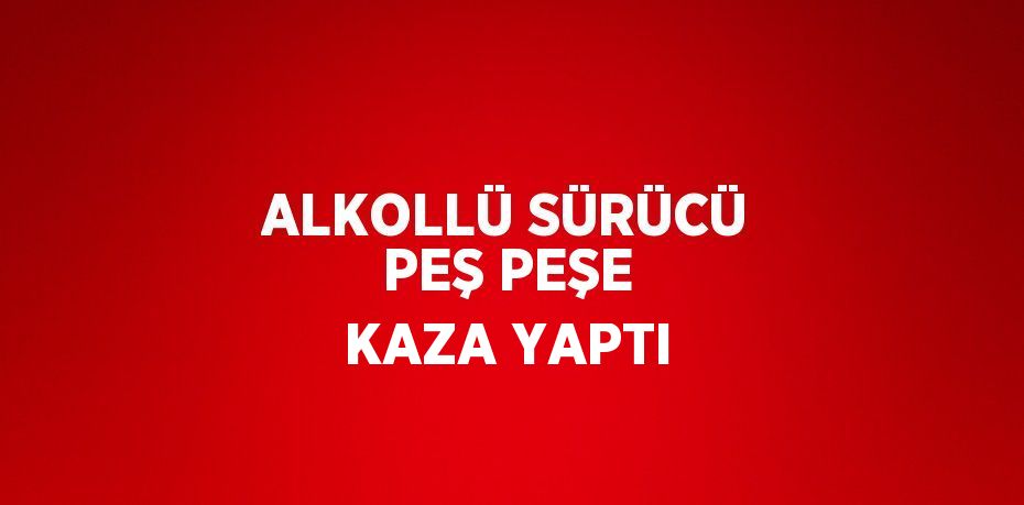 ALKOLLÜ SÜRÜCÜ PEŞ PEŞE KAZA YAPTI