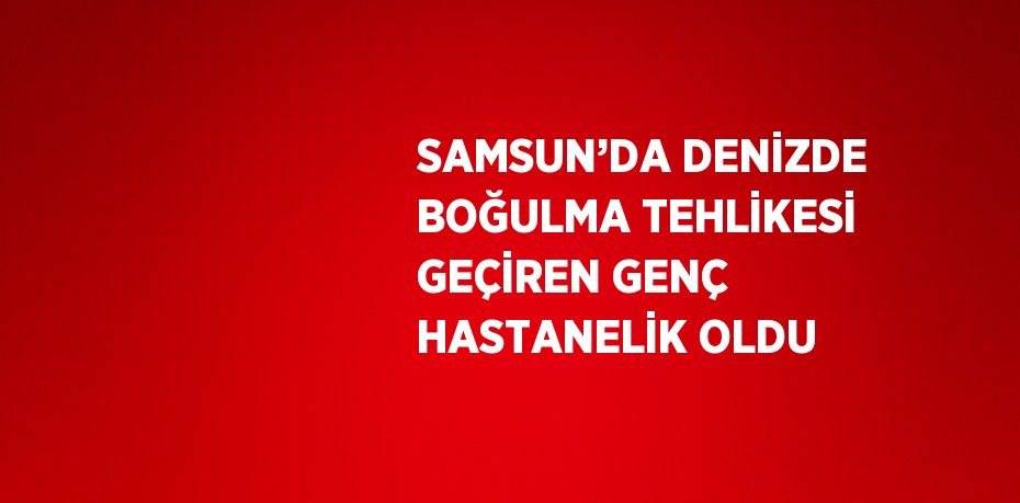 SAMSUN’DA DENİZDE BOĞULMA TEHLİKESİ GEÇİREN GENÇ HASTANELİK OLDU