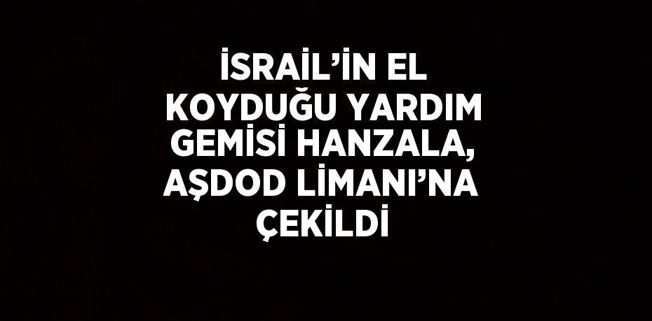 İSRAİL’İN EL KOYDUĞU YARDIM GEMİSİ HANZALA, AŞDOD LİMANI’NA ÇEKİLDİ