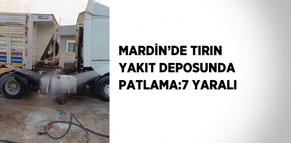 MARDİN’DE TIRIN YAKIT DEPOSUNDA PATLAMA:7 YARALI