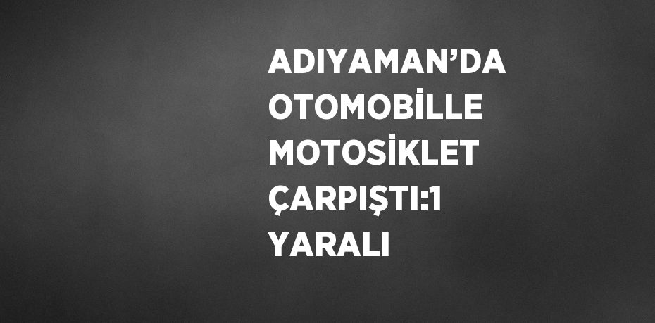 ADIYAMAN’DA OTOMOBİLLE MOTOSİKLET ÇARPIŞTI:1 YARALI