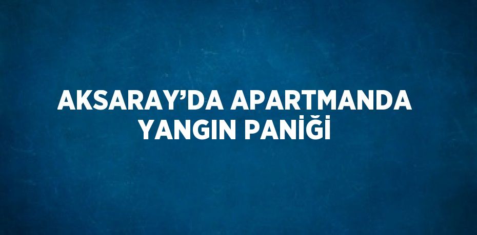 AKSARAY’DA APARTMANDA YANGIN PANİĞİ
