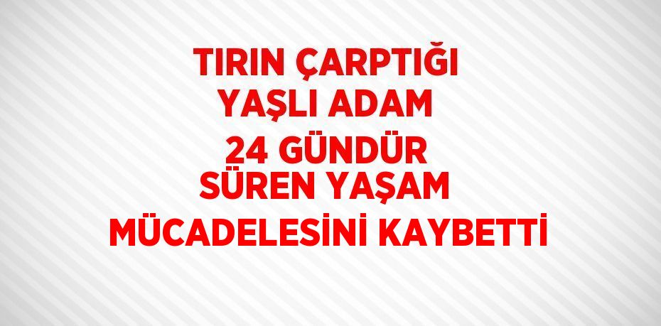 TIRIN ÇARPTIĞI YAŞLI ADAM 24 GÜNDÜR SÜREN YAŞAM MÜCADELESİNİ KAYBETTİ
