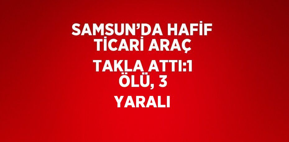 SAMSUN’DA HAFİF TİCARİ ARAÇ TAKLA ATTI:1 ÖLÜ, 3 YARALI