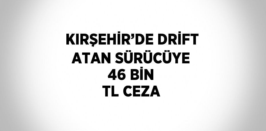 KIRŞEHİR’DE DRİFT ATAN SÜRÜCÜYE 46 BİN TL CEZA