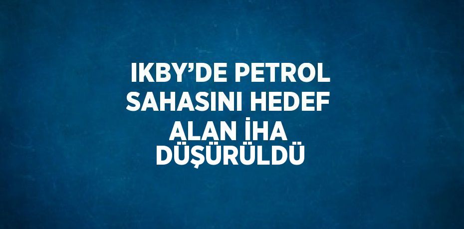 IKBY’DE PETROL SAHASINI HEDEF ALAN İHA DÜŞÜRÜLDÜ