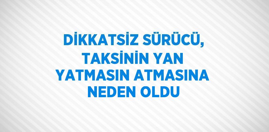 DİKKATSİZ SÜRÜCÜ, TAKSİNİN YAN YATMASIN ATMASINA NEDEN OLDU