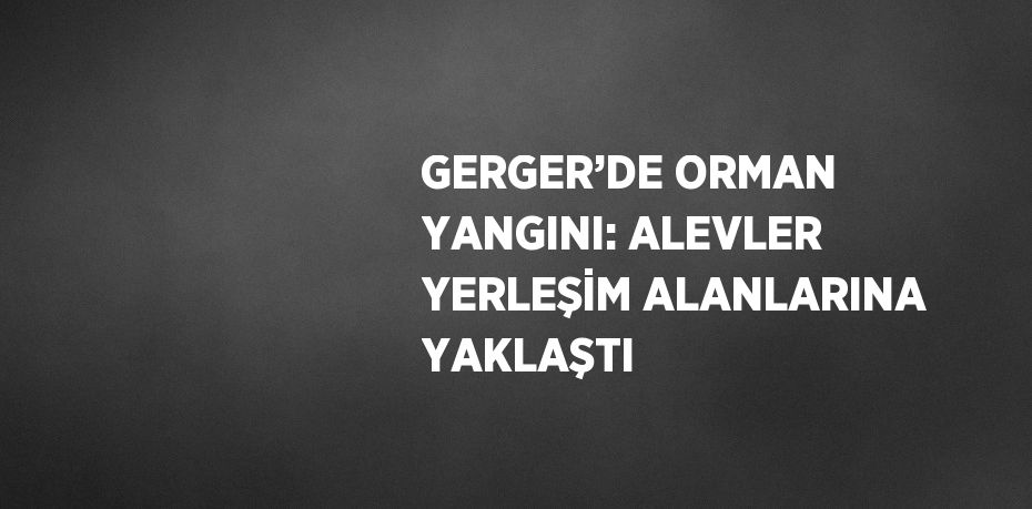 GERGER’DE ORMAN YANGINI: ALEVLER YERLEŞİM ALANLARINA YAKLAŞTI