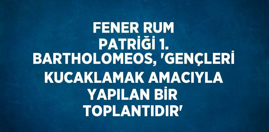 FENER RUM PATRİĞİ 1. BARTHOLOMEOS, 'GENÇLERİ KUCAKLAMAK AMACIYLA YAPILAN BİR TOPLANTIDIR'