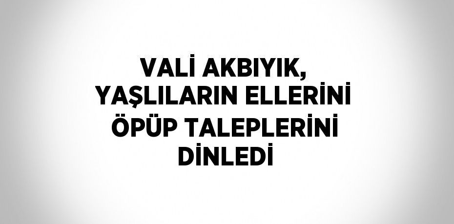 VALİ AKBIYIK, YAŞLILARIN ELLERİNİ ÖPÜP TALEPLERİNİ DİNLEDİ