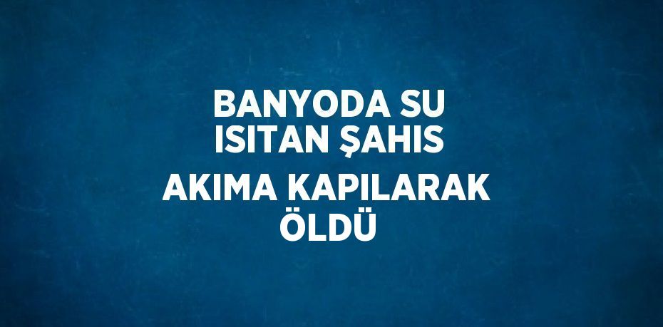 BANYODA SU ISITAN ŞAHIS AKIMA KAPILARAK ÖLDÜ