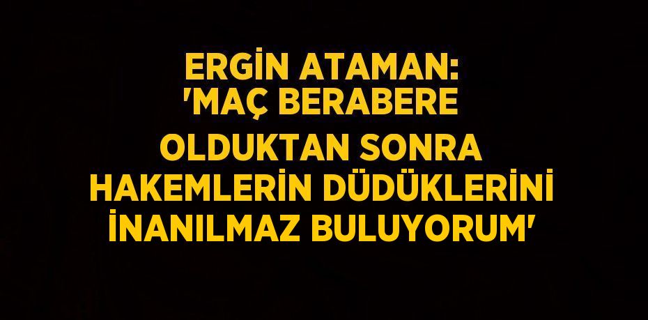 ERGİN ATAMAN: 'MAÇ BERABERE OLDUKTAN SONRA HAKEMLERİN DÜDÜKLERİNİ İNANILMAZ BULUYORUM'