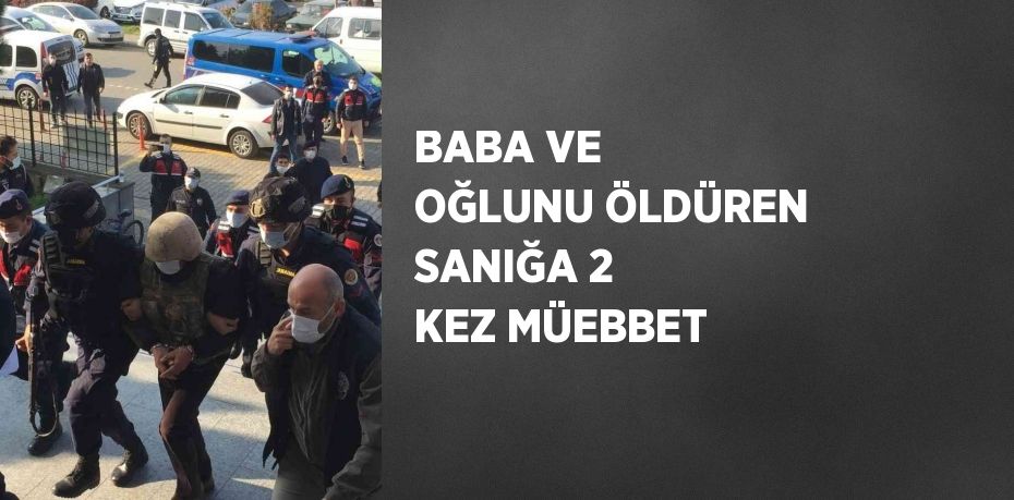 BABA VE OĞLUNU ÖLDÜREN SANIĞA 2 KEZ MÜEBBET