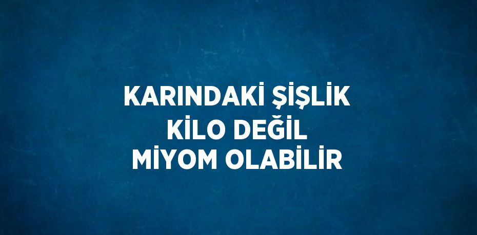 KARINDAKİ ŞİŞLİK KİLO DEĞİL MİYOM OLABİLİR