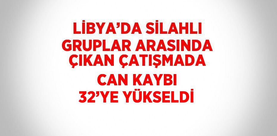 LİBYA’DA SİLAHLI GRUPLAR ARASINDA ÇIKAN ÇATIŞMADA CAN KAYBI 32’YE YÜKSELDİ