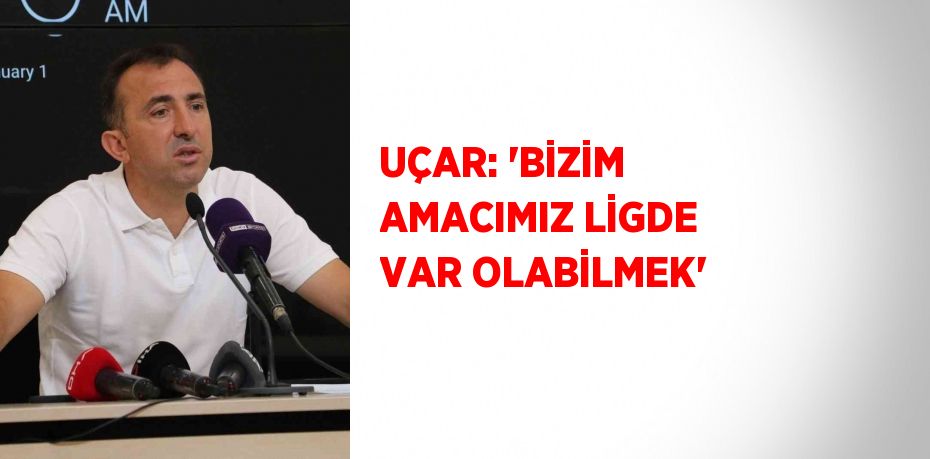 UÇAR: 'BİZİM AMACIMIZ LİGDE VAR OLABİLMEK'